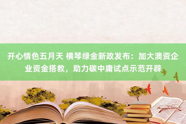 开心情色五月天 横琴绿金新政发布：加大澳资企业资金搭救，助力碳中庸试点示范开辟