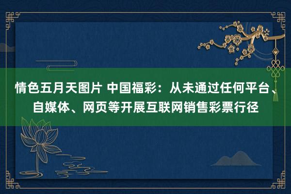 情色五月天图片 中国福彩:从未通过任何平台、自媒体、网页等开展互联网销售彩票行径
