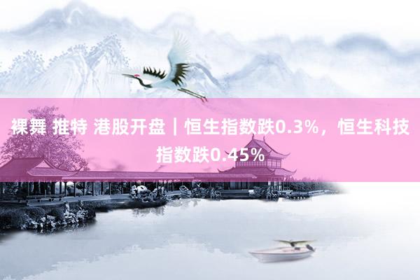 裸舞 推特 港股开盘｜恒生指数跌0.3%，恒生科技指数跌0.45%