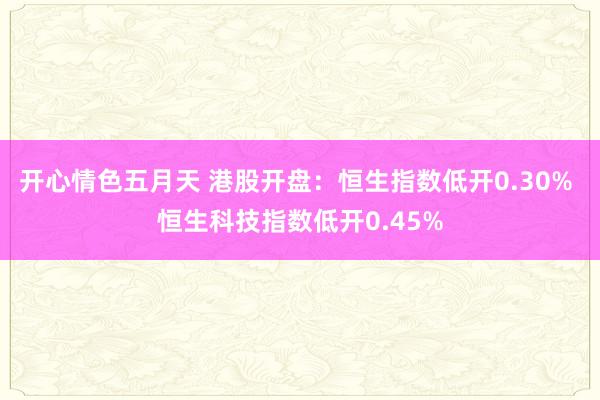 开心情色五月天 港股开盘：恒生指数低开0.30% 恒生科技指数低开0.45%