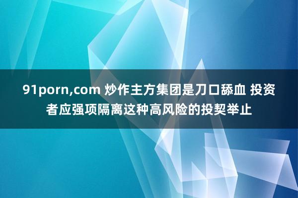 91porn，com 炒作主方集团是刀口舔血 投资者应强项隔离这种高风险的投契举止