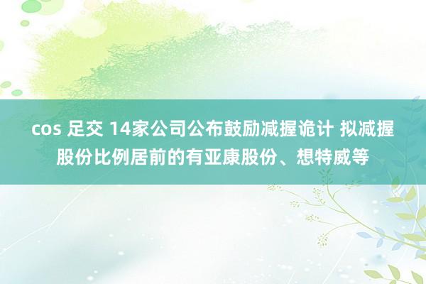cos 足交 14家公司公布鼓励减握诡计 拟减握股份比例居前的有亚康股份、想特威等