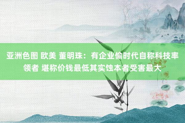 亚洲色图 欧美 董明珠：有企业偷时代自称科技率领者 堪称价钱最低其实蚀本者受害最大