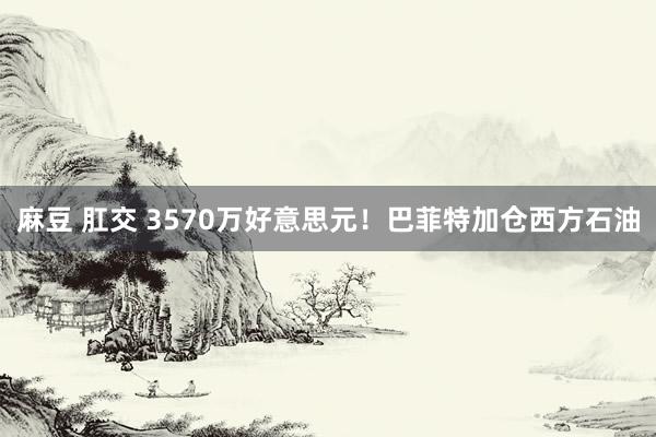 麻豆 肛交 3570万好意思元！巴菲特加仓西方石油
