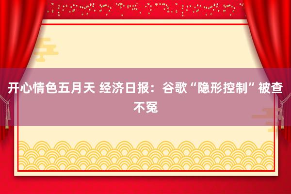 开心情色五月天 经济日报：谷歌“隐形控制”被查不冤