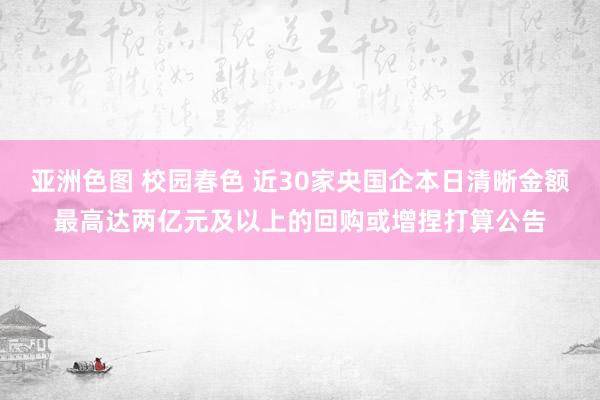 亚洲色图 校园春色 近30家央国企本日清晰金额最高达两亿元及以上的回购或增捏打算公告