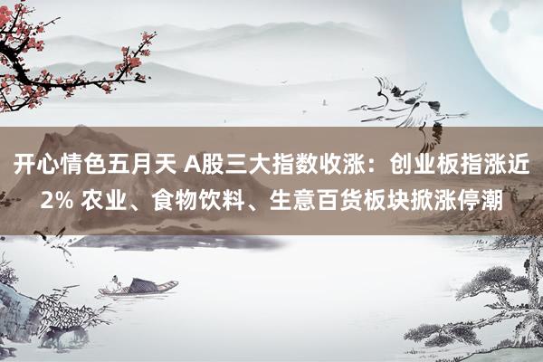 开心情色五月天 A股三大指数收涨：创业板指涨近2% 农业、食物饮料、生意百货板块掀涨停潮