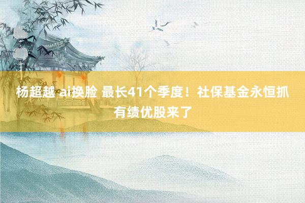 杨超越 ai换脸 最长41个季度！社保基金永恒抓有绩优股来了