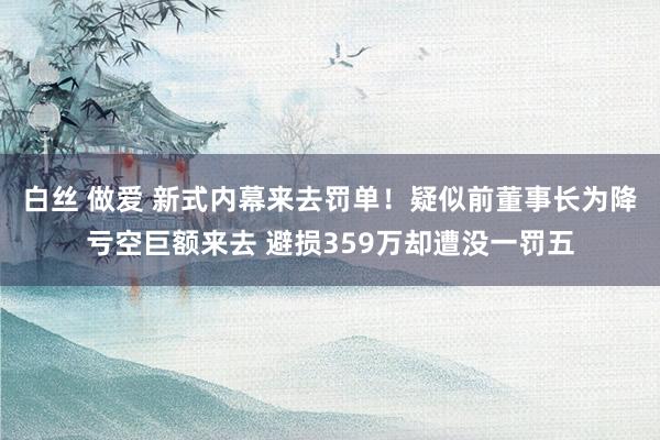 白丝 做爱 新式内幕来去罚单!疑似前董事长为降亏空巨额来去 避损359万却遭没一罚五