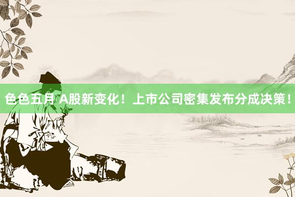色色五月 A股新变化！上市公司密集发布分成决策！