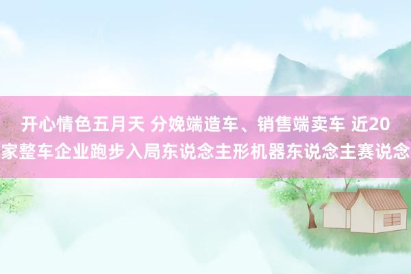 开心情色五月天 分娩端造车、销售端卖车 近20家整车企业跑步入局东说念主形机器东说念主赛说念